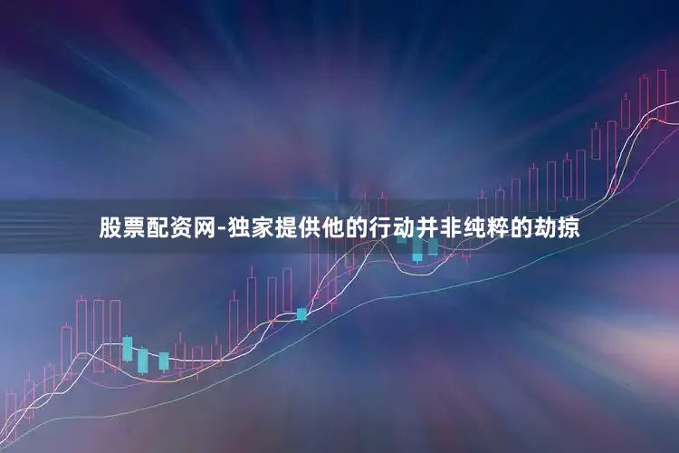股票配资网-独家提供他的行动并非纯粹的劫掠