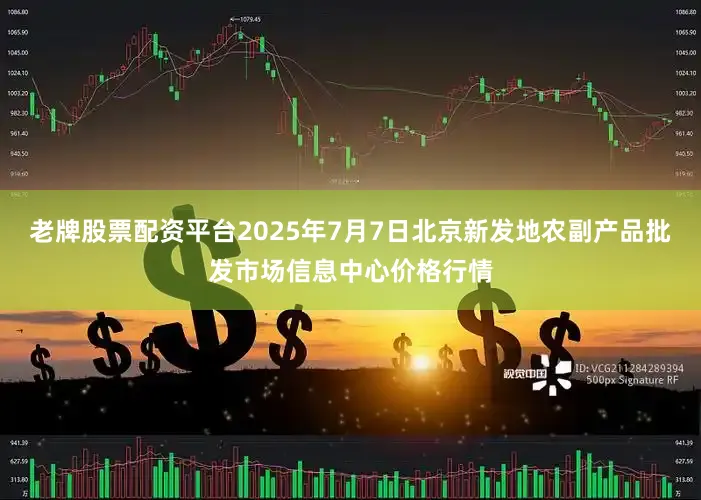 老牌股票配资平台2025年7月7日北京新发地农副产品批发市场信息中心价格行情