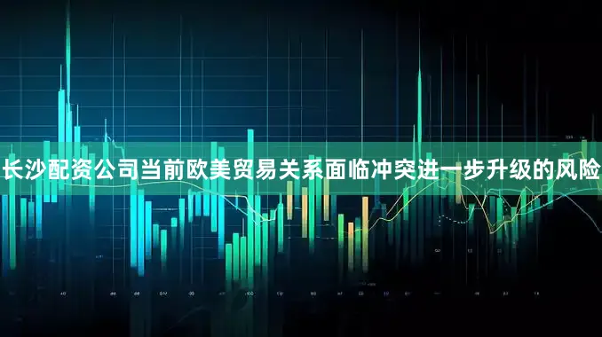 长沙配资公司当前欧美贸易关系面临冲突进一步升级的风险
