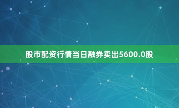 股市配资行情当日融券卖出5600.0股