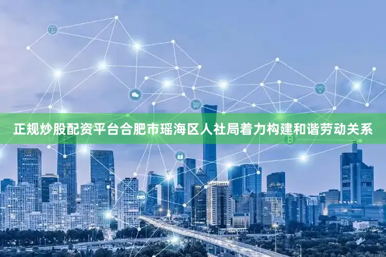 正规炒股配资平台合肥市瑶海区人社局着力构建和谐劳动关系