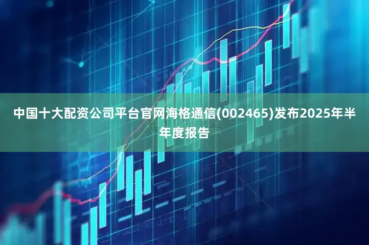 中国十大配资公司平台官网海格通信(002465)发布2025年半年度报告