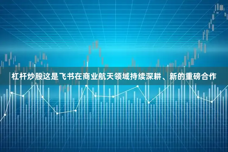 杠杆炒股这是飞书在商业航天领域持续深耕、新的重磅合作