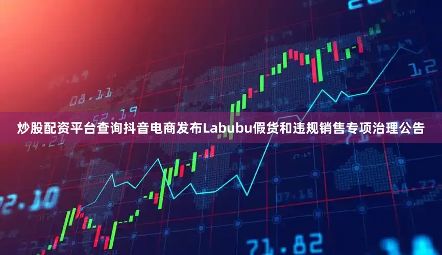 炒股配资平台查询抖音电商发布Labubu假货和违规销售专项治理公告