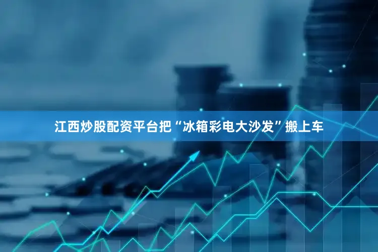 江西炒股配资平台把“冰箱彩电大沙发”搬上车