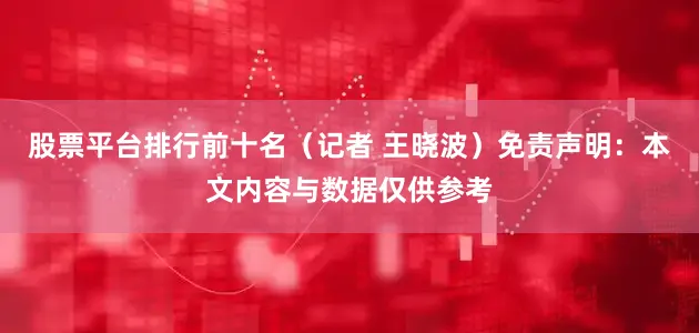 股票平台排行前十名（记者 王晓波）免责声明：本文内容与数据仅供参考