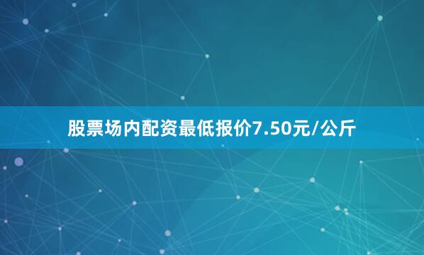 股票场内配资最低报价7.50元/公斤