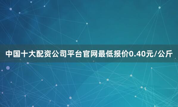 中国十大配资公司平台官网最低报价0.40元/公斤