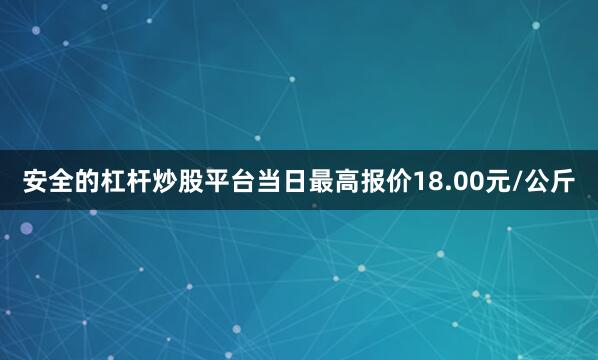 安全的杠杆炒股平台当日最高报价18.00元/公斤