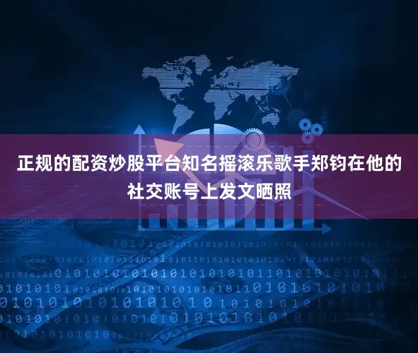 正规的配资炒股平台知名摇滚乐歌手郑钧在他的社交账号上发文晒照